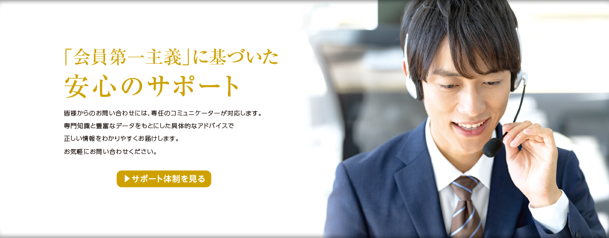 「会員第一主義」に基づいた 皆様からのお問合せには、専任のコミュニケーターが対応します。専門知識と豊富なデータをもとにした具体的なアドバイスで正しい情報をわかりやすくお届けします。お気軽にお問い合わせください。